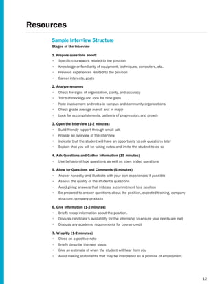 Resources
     Sample Interview Structure
     Stages of the Interview

     1. Prepare questions about:
     •	 Specific coursework related to the position
     •	 Knowledge or familiarity of equipment, techniques, computers, etc.
     •	 Previous experiences related to the position
     •	 Career interests, goals

     2. Analyze resumes
     •	 Check for signs of organization, clarity, and accuracy
     •	 Trace chronology and look for time gaps
     •	 Note involvement and roles in campus and community organizations
     •	 Check grade average overall and in major
     •	 Look for accomplishments, patterns of progression, and growth

     3. Open the Interview (1-2 minutes)
     •	 Build friendly rapport through small talk
     •	 Provide an overview of the interview
     •	 Indicate that the student will have an opportunity to ask questions later
     •	 Explain that you will be taking notes and invite the student to do so

     4. Ask Questions and Gather Information (15 minutes)
     •	 Use behavioral type questions as well as open ended questions

     5. Allow for Questions and Comments (5 minutes)
     •	 Answer honestly and illustrate with your own experiences if possible
     •	 Assess the quality of the student’s questions
     •	 Avoid giving answers that indicate a commitment to a position
     •	 Be prepared to answer questions about the position, expected training, company
         structure, company products

     6. Give Information (1-2 minutes)
     •	 Briefly recap information about the position.
     •	 Discuss candidate’s availability for the internship to ensure your needs are met
     •	 Discuss any academic requirements for course credit

     7. Wrap-Up (1-2 minutes)
     •	 Close on a positive note
     •	 Briefly describe the next steps
     •	 Give an estimate of when the student will hear from you
     •	 Avoid making statements that may be interpreted as a promise of employment




                                                                                           12
 