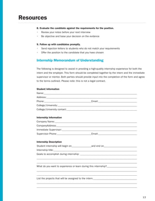 Resources
     8. Evaluate the candidate against the requirements for the position.
     •	 Review your notes before your next interview
     •	 Be objective and base your decision on the evidence


     9. Follow up with candidates promptly.
     •	 Send rejection letters to students who do not match your requirements
     •	 Offer the position to the candidate that you have chosen


     Internship Memorandum of Understanding

     The following is designed to assist in providing a high-quality internship experience for both the
     intern and the employer. This form should be completed together by the intern and the immediate
     supervisor or mentor. Both parties should provide input into the completion of the form and agree
     to the terms outlined. Please note: this is not a legal contract.


     Student Information
     Name:
     Address:
     Phone:                                              Email:
     College/University:
     College/University contact:


     Internship Information
     Company Name:
     CompanyAddress:
     Immediate Supervisor:
     Supervisor Phone:                                   Email:


     Internship Description
     Student internship will begin on                    and end on
     Internship title:
     Goals to accomplish during internship:



     What do you want to experience or learn during this internship?



     List the projects that will be assigned to the intern.




                                                                                                          13
 