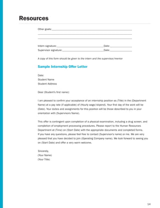 Resources
     Other goals:




     Intern signature:                                          Date:
     Supervisor signature:                                      Date:


     A copy of this form should be given to the intern and the supervisor/mentor


     Sample Internship Offer Letter

     Date:
     Student Name
     Student Address


     Dear	(Student’s	first	name):


     I	am	pleased	to	confirm	your	acceptance	of	an	internship	position	as	(Title)	in	the	(Department
     Name)	at	a	pay	rate	(if	applicable)	of	(Hourly	wage/stipend).	Your	first	day	of	the	work	will	be
     (Date).	Your	duties	and	assignments	for	this	position	will	be	those	described	to	you	in	your
     orientation	with	(Supervisors	Name).


     This offer is contingent upon completion of a physical examination, including a drug screen, and
     completion of employment processing procedures. Please report to the Human Resources
     Department	at	(Time)	on	(Start	Date)	with	the	appropriate	documents	and	completed	forms.
     If	you	have	any	questions,	please	feel	free	to	contact	(Supervisor’s	name)	or	me.	We	are	very
     pleased	that	you	have	decided	to	join	(Operating	Company	name).	We	look	forward	to	seeing	you
     on	(Start	Date)	and	offer	a	very	warm	welcome.


     Sincerely,
     (Your	Name)
     (Your	Title)




                                                                                                        14
 