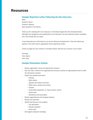 Resources
     Sample Rejection Letter Following On-site Interview
     Date:
     Student’s Name
     Student’s Address
     Dear	(Student’s	First	Name):


     Thank	you	for	meeting	with	me	to	discuss	an	internship	assignment	with	(Company	Name).	
     Although your background and qualifications are impressive, we have selected another candidate
     who more closely fits our needs.


     I have forwarded your information to our Human Resources Department. They will contact you
     directly in the event that an appropriate future opportunity arises.


     Thank	you	again	for	your	interest	in	(Company	Name).	We	wish	you	success	in	your	career.


     Sincerely,
     (Your	Name)
     (Your	Title)


     Sample Orientation Outline

     •	 Review organization vision and department missions
     •	 Give the intern a feel for the organizational structure, provide an organizational chart or staff
         list with phone numbers
     •	 Explain the need-to-know items
     	        •	Parking
     	        •	Work	station
     	        •	Specific	work	dates	and	times
     	        •	Office	hours,	breaks	and	lunches
     	        •	Intranet
     	        •	Using	office	equipment,	ie.	Copy	machine,	phone
     	        •	Dress	code
     	        •	Attendance	and	punctuality
     •	 Review organizational and employee policies
     •	 Review the internship
     •	 Identify and discuss main projects
     	        •	Job	description
     	        •	Results	expected
     	        •	Action	plan
     •	 Set regular evaluation meetings


                                                                                                        16
 