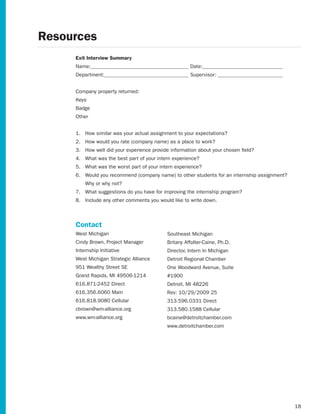 Resources
     Exit Interview Summary
     Name:                                           Date:
     Department:                                     Supervisor:


     Company property returned:
     Keys
     Badge
     Other


     1. How similar was your actual assignment to your expectations?
     2. How	would	you	rate	(company	name)	as	a	place	to	work?
     3. How well did your experience provide information about your chosen field?
     4. What was the best part of your intern experience?
     5. What was the worst part of your intern experience?
     6. Would	you	recommend	(company	name)	to	other	students	for	an	internship	assignment?
         Why or why not?
     7. What suggestions do you have for improving the internship program?
     8. Include any other comments you would like to write down.



     Contact
     West Michigan                         Southeast Michigan
     Cindy Brown, Project Manager          Britany Affolter-Caine, Ph.D.
     Internship Initiative                 Director, Intern In Michigan
     West Michigan Strategic Alliance      Detroit Regional Chamber
     951 Wealthy Street SE                 One Woodward Avenue, Suite
     Grand Rapids, MI 49506-1214           #1900
     616.871-2452 Direct                   Detroit, MI 48226
     616.356.6060 Main                     Rev: 10/29/2009 25
     616.818.9080 Cellular                 313.596.0331 Direct
     cbrown@wm-alliance.org                313.580.1588 Cellular
     www.wm-alliance.org                   bcaine@detroitchamber.com
                                           www.detroitchamber.com




                                                                                             18
 