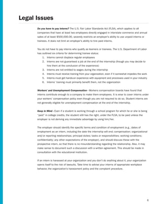 Legal Issues
      Do you have to pay interns?	The	U.S.	Fair	Labor	Standards	Act	(FLSA),	which	applies	to	all	
      companies that have at least two employees directly engaged in interstate commerce and annual
      sales of at least $500,000.00, severely restricts an employer’s ability to use unpaid interns or
      trainees. It does not limit an employer’s ability to hire paid interns.


      You do not have to pay interns who qualify as learners or trainees. The U.S. Department of Labor
      has outlined six criteria for determining trainee status:
          1. Interns cannot displace regular employees
          2. Interns	are	not	guaranteed	a	job	at	the	end	of	the	internship	(though	you	may	decide	to	
               hire them at the conclusion of the experience)
          3. Interns are not entitled to wages during the internship
          4. Interns must receive training from your organization, even if it somewhat impedes the work
          5. Interns must get hands-on experience with equipment and processes used in your industry
          6. Interns’ training must primarily benefit them, not the organization


      Workers’ and Unemployment Compensation - Workers compensation boards have found that
      interns contribute enough to a company to make them employees. It is wise to cover interns under
      your workers’ compensation policy even though you are not required to do so. Student interns are
      not generally eligible for unemployment compensation at the end of the internship.


      Keep in Mind - Even if a student is working through a school program for which he or she is being
      “paid” in college credits, the student still has the right, under the FLSA, to be paid unless the
      employer is not deriving any immediate advantage by using him/her.


      The	employer	should	identify	the	specific	terms	and	condition	of	employment	(e.g.,	dates	of
      employment as an intern, including the date the internship will end; compensation; organizational
      and/or reporting relationships; principal duties; tasks or responsibilities; working conditions;
      confidentiality; any other expectations of the employer), and should discuss these with the
      prospective intern, so that there is no misunderstanding regarding the relationship. Also, it may
      make sense to document such a discussion with a written agreement. This should be made in
      consultation with the educational institution.


      If an intern is harassed at your organization and you don’t do anything about it, your organization
      opens itself to the risk of lawsuits. Take time to advise your interns of appropriate workplace
      behavior, the organization’s harassment policy and the complaint procedure.




                                                                                                            6
 