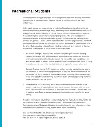 International Students
      The most common visa types employers see on college campuses, when recruiting international
      undergraduate or graduate students for either full-time or internship positions are the F-1
      and J-1 visas.


      An F-1 visa is granted to a person coming to the United States to attend a college, university,
      seminary, conservatory, academic high school, elementary school or other academic institution or
      language training program approved by the U.S. Attorney General for study by foreign students.
      The visa holder plans to return home after completing studies. This is the most common
      nonimmigrant visa for an international student attending undergraduate and graduate school.
      Students are granted F-1 status until the completion of the academic program and 12 months of
      postprogram practical training. The purpose of the F-1 visa is to provide an opportunity for study in
      the United States. Anything outside of study, including employment, is an exception to the visa.
      Authorization for employment is strictly limited to certain situations.


      •	 The student holding F-1 status for a full academic year and in good academic standing
          may work off campus. Such work authorization is granted when the student has sustained
          unforeseen economic hardship. Also, the student may not work for more than 20 hours per
          week when school is in session, but may work full-time during holidays and vacations, including
          breaks between terms, provided the student intends to register for the next school term.


      •	 Curricular Practical Training: An F-1 student may perform curricular practical training prior to
          the completion of the educational program as part of his or her educational experience. The
          INS defines this type of training as “alternate work/study, internship, cooperative education,”
          or any other type of required internship or practicum that is offered by sponsoring employers
          through agreements with the school.


      •	 Post-Completion Practical Training: This is temporary employment directly related to the
          student’s major area of study that takes place after the student completes a full course of
          study. Authorization for this training may be granted for a maximum of 12 months of full-time
          or part time work. Those on a student visa can only gain authorization once for this type of
          training.


      The above information is adapted from a web article by Rochelle Kaplan, General Counsel for the
      National	Association	of	Colleges	and	Employers	(NACE).	Reprinted	with	permission	of	the
      National Association of Colleges and Employers, copyright holder. For more information on these
      and other legal issues related to hiring, see NACEWeb at www.naceweb.org.


      Also see the website of the U.S. Citizenship and Immigration Services:
      http://uscis.gov/graphics/lawsregs/index.htm
      Title	8	of	the	Code	of	Federal	Regulations,	Section	214.2	(f)



                                                                                                            7
 