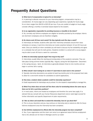 Frequently Asked Questions
      Q: What level of compensation is typical for an internship?
      A: In planning to allocate resources for your internship program, compensation may be a
      consideration. An hourly wage can vary depending upon experience; typically the hourly wage
      for an intern ranges from $8.00 to $20.00 per hour. If you are unable to budget an hourly wage,
      consider offering a monthly or semester based stipend to the student.

      Q: Is my organization responsible for providing insurance or benefits to the intern?
      A: No, normally only full-time employees are eligible for benefits provided by the employer. Interns
      are short-term employees and are therefore ineligible.

      Q: Do interns work 40 hour work weeks? Do they typically work five days a week?
      A: Internships are flexible; students often plan their internship schedules around their class
      schedules on campus. A part-time internship can involve anywhere between 10 and 30 hours per
      week. Once you identify an intern candidate you will need to discuss his/her availability and agree
      on a schedule that will work for both parties. Students enrolled in a school with a co-op program
      may be able to work 40 hours a week for a semester.

      Q: When do internships typically begin? How long do they last?
      A: Internships usually follow the starting and ending dates of the academic semester. They can
      take	place	during	summer	breaks	(typically	May	-	August),	during	the	fall	(September	-	December)	
      or	the	spring	(January	-	April).	An	internship	is	generally	between	three	to	nine	months	and	can	
      begin in summer, fall or spring.

      Q: When should I start looking for an intern if I want them to start work in the summer?
      A: Typically internship descriptions are posted at least two-months prior to the proposed start date
      to allow for a one-month window for candidates to submit applications.

      Q: How does a student obtain academic credit for internship experience?
      A: Credit requirements for internships vary by school. It is the student’s responsibility to manage this.

      Q: What if my intern does not work out? Are there rules for terminating interns the same way as
      there are for full or part-time positions?
      A: In most cases, interns are treated as employees and therefore the same laws apply. It is
      advised that you consult with your Human Resources department and/or seek legal counsel for
      further information and specific Department of Labor requirements.

      Q: I like my intern and would like to extend the internship, how do I go about this?
      A: This is at your discretion and you may continue an internship and/or extend an offer for future
      full-time employment once the internship has been completed.

      Q: Can full-time employment be offered after the internship program has been completed?
      A: Yes, if your organization and the intern can come to an agreement about full-time employment
      that is the ultimate win for Intern In Michigan and for our state!

                                                                                                                  8
 