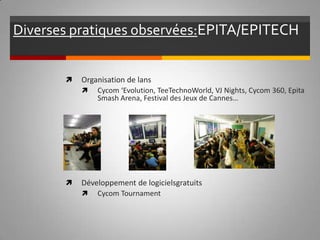 Diverses pratiques observées:   EPITA/EPITECH Organisation de lans Cycom ‘Evolution, TeeTechnoWorld, VJ Nights, Cycom 360, Epita Smash Arena, Festival des Jeux de Cannes… Développement de logiciels gratuits Cycom Tournament 