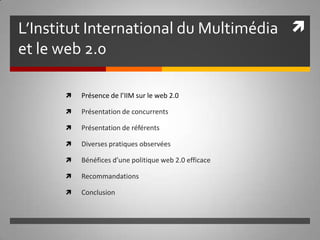 L’Institut International du Multimédia et le web 2.0 Présence de l’IIM sur le web 2.0 Présentation de concurrents Présentation de référents Diverses pratiques observées Bénéfices d’une politique web 2.0 efficace Recommandations Conclusion  