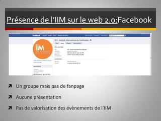 Présence de l’IIM sur le web 2.0:  Facebook   Un groupe mais pas de fanpage Aucune présentation Pas de valorisation des évènements de l’IIM 