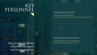 PHAN HOAI THANH
FOUNDER & PRESIDENT
Lead of Business Strategy Consulting Board
PHAN THANH CHUONG
CO-FOUNDER & VICE PRESIDENT
Lead of Legal Advisor Board
KEY
PERSONNEL
Over a hundred of talented
and professional experts
work for our companies.
 