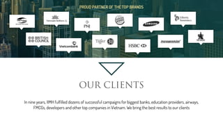 PROUD PARTNER OF THE TOP BRANDS
OUR CLIENTS
In nine years, IIMH fulfilled dozens of successful campaigns for biggest banks, education providers, airways,
FMCGs, developers and other top companies in Vietnam. We bring the best results to our clients
 