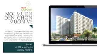 A real estate project An Gia Garden had
an ambitious goal of total sell-out in just
three months. We found a “sweet spot”
for target audience – convenience factor
– and emphasized it in digital campaign.
Result:
all 900 apartments 
sold in 2 months.
NOI MUON
DEN, CHON
MUON VE
 