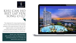 The objective for new property project
was to raise brand awareness and draw
people to the opening event. We ran the
digital media on multiple platforms
including SEM and GDN, and did a real-
time photo stream of event on Facebook.
Result: over 1000 attendees, 
40% of them make the deposit at the
opening ceremony. In 2 months, all
apartments were sold out.
KHU CАN HО
BIЕT LАP VEN
SОNG О Q.7
 