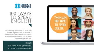 The campaign positioned IELTS on new
market segment – the US market. A
bold approach was taken to place IELTS
as direct competitor to TOEFL on every
single message sent out.
Result:
900 sales leads generated,
accurate revenue recorded
1001 WAYS
TO SPEAK
ENGLISH
 