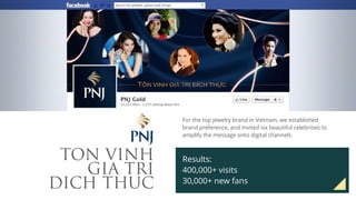 TON VINH
GIA TRI
DICH THUC
For the top jewelry brand in Vietnam, we established
brand preference, and invited six beautiful celebrities to
amplify the message onto digital channels.
Results:
400,000+ visits
30,000+ new fans
 