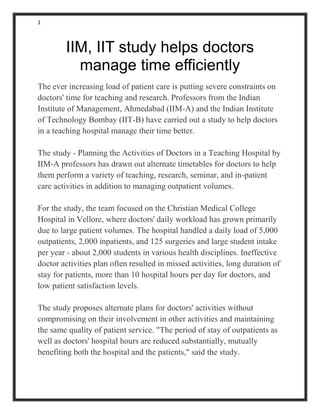1
IIM, IIT study helps doctors
manage time efficiently
The ever increasing load of patient care is putting severe constraints on
doctors' time for teaching and research. Professors from the Indian
Institute of Management, Ahmedabad (IIM-A) and the Indian Institute
of Technology Bombay (IIT-B) have carried out a study to help doctors
in a teaching hospital manage their time better.
The study - Planning the Activities of Doctors in a Teaching Hospital by
IIM-A professors has drawn out alternate timetables for doctors to help
them perform a variety of teaching, research, seminar, and in-patient
care activities in addition to managing outpatient volumes.
For the study, the team focused on the Christian Medical College
Hospital in Vellore, where doctors' daily workload has grown primarily
due to large patient volumes. The hospital handled a daily load of 5,000
outpatients, 2,000 inpatients, and 125 surgeries and large student intake
per year - about 2,000 students in various health disciplines. Ineffective
doctor activities plan often resulted in missed activities, long duration of
stay for patients, more than 10 hospital hours per day for doctors, and
low patient satisfaction levels.
The study proposes alternate plans for doctors' activities without
compromising on their involvement in other activities and maintaining
the same quality of patient service. "The period of stay of outpatients as
well as doctors' hospital hours are reduced substantially, mutually
benefiting both the hospital and the patients," said the study.
 