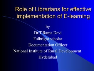 Role of Librarians for effective implementation of E-learning by Dr.T.Rama Devi Fulbright scholar Documentation Officer National Institute of Rural Development  Hyderabad 