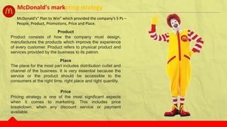 McDonald’s“ Plan to Win” which provided the company’s 5 Ps –
People, Product, Promotions, Price and Place.
Product
Product consists of how the company must design,
manufactures the products which improve the experience
of every customer. Product refers to physical product and
services provided by the business to its patron.
Place
The place for the most part includes distribution outlet and
channel of the business. It is very essential because the
service or the product should be accessible to the
consumers at the right time, right place and right quantity.
Price
Pricing strategy is one of the most significant aspects
when it comes to marketing. This includes price
breakdown, when any discount service or payment
available.
McDonald's marketing strategy
 