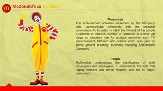 People
McDonalds understands the significance of both
consumers and employees. It understands the truth that
happy workers can serve properly and led in happy
customers.
Promotion
The endorsement activities implement by the Company
aids communicate effectively with the potential
consumers. Ad targeted to catch the interest of the people
it reaches to massive number of customer at a time. Ad
plays an important role for product promotion such TV
advertisement, billboard and posters which also used by
some ground breaking business including McDonald’s
Company.
McDonald's core values
 