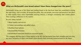McDonald's being one of the finest and leading brand in the fast-food chain has committed to doing
the right thing. And everyday, all around the globe, they put people, processes and practices into place
to make quality food, more responsible sourcing choices, a stronger community and a better planet.
Thus creating a difference in the market.
Its core values include
1.Better quality and service
2.Cleaner surroundings and added values
3.Healthier food options
4.Sustainability Priorities
5.Refurbished restaurants based on consumers needs
The company did lose track of their market in the 80's but has learnt from their mistakes and now they
are more focused on to their core brand values thereby their economy turned around for the better.
What are McDonald’s core brand values? Have these changed over the years?
 