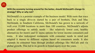 McDonald's is a premier example of the business model. With roots that trace
back to a single drive-in started by a pair of brothers, Dick and Mac
McDonald, in Southern California, McDonald's has grown to a network of
well over 35,000 locations in more than 100 countries. McDonald’s adjusts
product offerings to satisfy needs – like relatively lower cost, healthy
alternatives for mom's and $1 menu options for lower income consumers and
teens. It also redesigned restaurants with consumer needs in mind and
adapted it menus to different regions based on consumers needs. It also
expands its consumer base through product offerings like McCafe and via
global growth. This led to its growth in brand equity over the years.
With the economy turning around for the better, should McDonald’s change its
strategy? Why or why not?
 