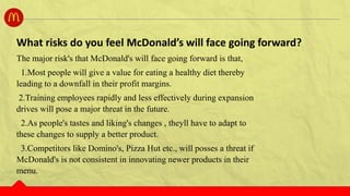 The major risk's that McDonald's will face going forward is that,
1.Most people will give a value for eating a healthy diet thereby
leading to a downfall in their profit margins.
2.Training employees rapidly and less effectively during expansion
drives will pose a major threat in the future.
2.As people's tastes and liking's changes , theyll have to adapt to
these changes to supply a better product.
3.Competitors like Domino's, Pizza Hut etc., will posses a threat if
McDonald's is not consistent in innovating newer products in their
menu.
What risks do you feel McDonald’s will face going forward?
 