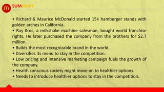 • Richard & Maurice McDonald started 15¢ hamburger stands with
golden arches in California.
• Ray Kroc, a milkshake machine salesman, bought world franchise
rights. He later purchased the company from the brothers for $2.7
million.
• Builds the most recognizable brand in the world.
• Diversifies its menu to stay in the competition.
• Low pricing and intensive marketing campaign fuels the growth of
the company.
• Health conscious society might move on to healthier options.
• Needs to introduce healthier options to stay in the competition.
SUMMARY
 