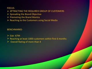 FOCUS-




ATTRACTING THE REQUIRED GROUP OF CUSTOMERS
Spreading the Brand Objective
Promoting the Brand Mantra
Reaching to the Customers using Social Media
BENCHMARKS-



Size -67M
Reaching at least 1000 customers within first 6 months
Overall Rating of more than 4
 
