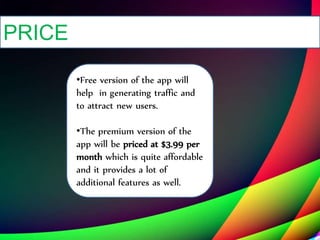 PRICE
•Free version of the app will
help in generating traffic and
to attract new users.
•The premium version of the
app will be priced at $3.99 per
month which is quite affordable
and it provides a lot of
additional features as well.
 