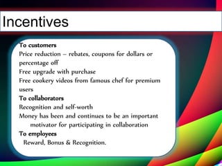 Incentives
To customers
Price reduction – rebates, coupons for dollars or
percentage off
Free upgrade with purchase
Free cookery videos from famous chef for premium
users
To collaborators
Recognition and self-worth
Money has been and continues to be an important
motivator for participating in collaboration
To employees
Reward, Bonus & Recognition.
 