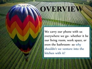 OVERVIEW
We carry our phone with us
everywhere we go- whether it be
our living room, work space, or
even the bathroom- so why
shouldn’t we venture into the
kitchen with it?
 