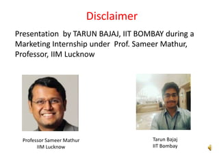 Disclaimer
Tarun Bajaj
IIT Bombay
Professor Sameer Mathur
IIM Lucknow
Presentation by TARUN BAJAJ, IIT BOMBAY during a
Marketing Internship under Prof. Sameer Mathur,
Professor, IIM Lucknow
 