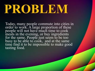 PROBLEM
Today, many people commute into cities in
order to work. A large proportion of these
people will not have much time to cook
meals in the evening, or buy ingredients
for the same. People just seem to be too
busy to be able to cook, and at the same
time find it to be impossible to make good
tasting food.
 