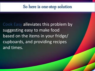 Cook Easy alleviates this problem by
suggesting easy to make food
based on the items in your fridge/
cupboards, and providing recipes
and times.
So here is one-stop solution
 