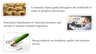 Consistency: Same quality throughout the world both in
terms of products and services
Innovation: Introduction of innovative products and
services to enhance customer experience
Strong emphasis on cleanliness, quality and customer
service.
 