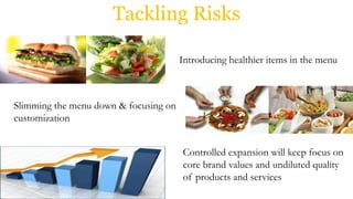 Tackling Risks
Introducing healthier items in the menu
Slimming the menu down & focusing on
customization
Controlled expansion will keep focus on
core brand values and undiluted quality
of products and services
 