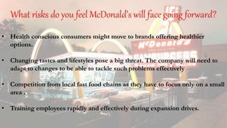 What risks do you feel McDonald’s will face going forward?
• Health conscious consumers might move to brands offering healthier
options.
• Changing tastes and lifestyles pose a big threat. The company will need to
adapt to changes to be able to tackle such problems effectively
• Competition from local fast food chains as they have to focus only on a small
area .
• Training employees rapidly and effectively during expansion drives.
 