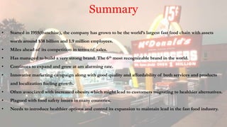 Summary
• Started in 1955(franchise), the company has grown to be the world’s largest fast food chain with assets
worth around $38 billion and 1.9 million employees.
• Miles ahead of its competition in terms of sales.
• Has managed to build a very strong brand. The 6th most recognizable brand in the world.
• Continues to expand and grow at am alarming rate.
• Innovative marketing campaign along with good quality and affordability of both services and products
and localization fueling growth.
• Often associated with increased obesity which might lead to customers migrating to healthier alternatives.
• Plagued with food safety issues in many countries.
• Needs to introduce healthier options and control its expansion to maintain lead in the fast food industry.
 