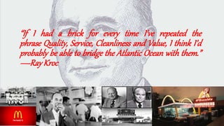 “If I had a brick for every time I’ve repeated the
phrase Quality, Service, Cleanliness and Value, I think I’d
probably be able to bridge the Atlantic Ocean with them.”
—RayKroc
 