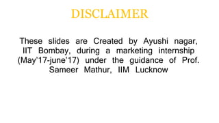 DISCLAIMER
These slides are Created by Ayushi nagar,
IIT Bombay, during a marketing internship
(May’17-june’17) under the guidance of Prof.
Sameer Mathur, IIM Lucknow
 
