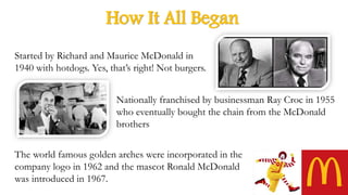 How It All Began
Started by Richard and Maurice McDonald in
1940 with hotdogs. Yes, that’s right! Not burgers.
Nationally franchised by businessman Ray Croc in 1955
who eventually bought the chain from the McDonald
brothers
The world famous golden arches were incorporated in the
company logo in 1962 and the mascot Ronald McDonald
was introduced in 1967.
 