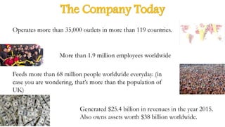 The Company Today
Operates more than 35,000 outlets in more than 119 countries.
More than 1.9 million employees worldwide
Feeds more than 68 million people worldwide everyday. (in
case you are wondering, that’s more than the population of
UK)
Generated $25.4 billion in revenues in the year 2015.
Also owns assets worth $38 billion worldwide.
 