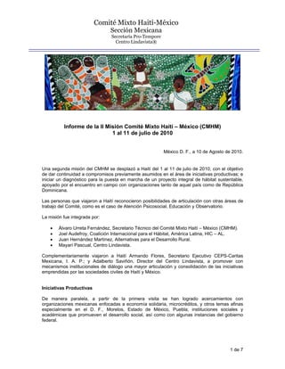 Comité Mixto Haití-México
                                Sección Mexicana
                                Secretaría Pro-Tempore
                                  Centro Lindavista®




          Informe de la II Misión Comité Mixto Haití – México (CMHM)
                             1 al 11 de julio de 2010


                                                         México D. F., a 10 de Agosto de 2010.


Una segunda misión del CMHM se desplazó a Haití del 1 al 11 de julio de 2010, con el objetivo
de dar continuidad a compromisos previamente asumidos en el área de iniciativas productivas; e
iniciar un diagnóstico para la puesta en marcha de un proyecto integral de hábitat sustentable,
apoyado por el encuentro en campo con organizaciones tanto de aquel país como de República
Dominicana.

Las personas que viajaron a Haití reconocieron posibilidades de articulación con otras áreas de
trabajo del Comité, como es el caso de Atención Psicosocial, Educación y Observatorio.

La misión fue integrada por:

    •   Álvaro Urreta Fernández, Secretario Técnico del Comité Mixto Haití – México (CMHM).
    •   Joel Audefroy, Coalición Internacional para el Hábitat, América Latina, HIC – AL.
    •   Juan Hernández Martínez, Alternativas para el Desarrollo Rural.
    •   Mayarí Pascual, Centro Lindavista.

Complementariamente viajaron a Haití Armando Flores, Secretario Ejecutivo CEPS-Caritas
Mexicana, I. A. P.; y Adalberto Saviñón, Director del Centro Lindavista, a promover con
mecanismos institucionales de diálogo una mayor articulación y consolidación de las iniciativas
emprendidas por las sociedades civiles de Haití y México.


Iniciativas Productivas

De manera paralela, a partir de la primera visita se han logrado acercamientos con
organizaciones mexicanas enfocadas a economía solidaria, microcréditos, y otros temas afinas
especialmente en el D. F., Morelos, Estado de México, Puebla; instituciones sociales y
académicas que promueven el desarrollo social, así como con algunas instancias del gobierno
federal.




                                                                                        1 de 7
 