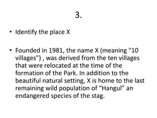 3.
• Identify the place X

• Founded in 1981, the name X (meaning "10
  villages") , was derived from the ten villages
  that were relocated at the time of the
  formation of the Park. In addition to the
  beautiful natural setting, X is home to the last
  remaining wild population of “Hangul” an
  endangered species of the stag.
 