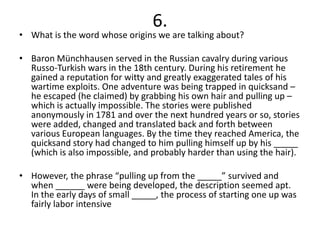 6.
• What is the word whose origins we are talking about?

• Baron Münchhausen served in the Russian cavalry during various
  Russo-Turkish wars in the 18th century. During his retirement he
  gained a reputation for witty and greatly exaggerated tales of his
  wartime exploits. One adventure was being trapped in quicksand –
  he escaped (he claimed) by grabbing his own hair and pulling up –
  which is actually impossible. The stories were published
  anonymously in 1781 and over the next hundred years or so, stories
  were added, changed and translated back and forth between
  various European languages. By the time they reached America, the
  quicksand story had changed to him pulling himself up by his _____
  (which is also impossible, and probably harder than using the hair).

• However, the phrase “pulling up from the _____” survived and
  when ______ were being developed, the description seemed apt.
  In the early days of small _____, the process of starting one up was
  fairly labor intensive
 