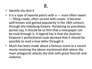 8.
• Identify the dish X
• X is a type of layered pastry with a — most often sweet
  — filling inside, often served with cream. It became
  well known and gained popularity in the 18th century
  through the Habsburg Empire. Pertaining to anecdotes,
  purists say, it should be so thin that a newspaper can
  be read through it. A legend has it that the Austrian
  Emperor's perfectionist cook decreed that it should be
  possible to read a love letter through it.
• Much has been made about a famous scene in a recent
  movie involving the above mentioned dish where the
  main antagonist attacks the dish with great flourish and
  violence.
 