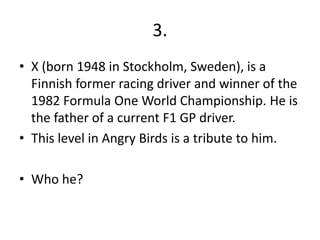 3.
• X (born 1948 in Stockholm, Sweden), is a
  Finnish former racing driver and winner of the
  1982 Formula One World Championship. He is
  the father of a current F1 GP driver.
• This level in Angry Birds is a tribute to him.

• Who he?
 