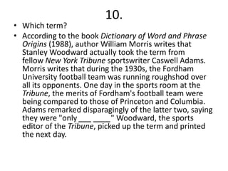 10.
• Which term?
• According to the book Dictionary of Word and Phrase
  Origins (1988), author William Morris writes that
  Stanley Woodward actually took the term from
  fellow New York Tribune sportswriter Caswell Adams.
  Morris writes that during the 1930s, the Fordham
  University football team was running roughshod over
  all its opponents. One day in the sports room at the
  Tribune, the merits of Fordham's football team were
  being compared to those of Princeton and Columbia.
  Adams remarked disparagingly of the latter two, saying
  they were "only ___ ____" Woodward, the sports
  editor of the Tribune, picked up the term and printed
  the next day.
 