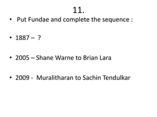 11.
• Put Fundae and complete the sequence :

• 1887 – ?

• 2005 – Shane Warne to Brian Lara

• 2009 - Muralitharan to Sachin Tendulkar
 