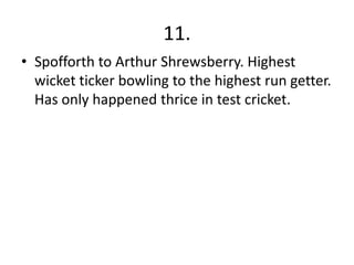 11.
• Spofforth to Arthur Shrewsberry. Highest
  wicket ticker bowling to the highest run getter.
  Has only happened thrice in test cricket.
 