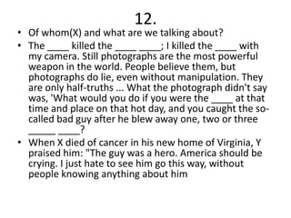 12.
• Of whom(X) and what are we talking about?
• The ____ killed the ____ ____; I killed the ____ with
  my camera. Still photographs are the most powerful
  weapon in the world. People believe them, but
  photographs do lie, even without manipulation. They
  are only half-truths ... What the photograph didn't say
  was, 'What would you do if you were the ____ at that
  time and place on that hot day, and you caught the so-
  called bad guy after he blew away one, two or three
  _____ ____?
• When X died of cancer in his new home of Virginia, Y
  praised him: "The guy was a hero. America should be
  crying. I just hate to see him go this way, without
  people knowing anything about him
 