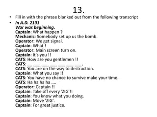 13.
• Fill in with the phrase blanked out from the following transcript
• In A.D. 2101
  War was beginning.
  Captain: What happen ?
  Mechanic: Somebody set up us the bomb.
  Operator: We get signal.
  Captain: What !
  Operator: Main screen turn on.
  Captain: It's you !!
  CATS: How are you gentlemen !!
  CATS: __ ___ ___ ___ ___ ___ ___.
  CATS: You are on the way to destruction.
  Captain: What you say !!
  CATS: You have no chance to survive make your time.
  CATS: Ha ha ha ha ....
  Operator: Captain !!
  Captain: Take off every 'ZIG'!!
  Captain: You know what you doing.
  Captain: Move 'ZIG'.
  Captain: For great justice.
 